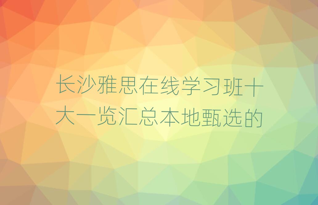 長沙雅思在線學(xué)習(xí)班十大一覽匯總本地甄選的