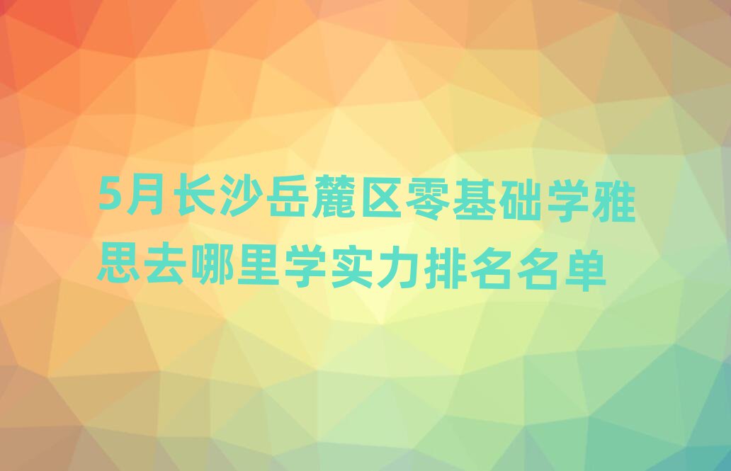 5月長沙岳麓區零基礎學雅思去哪里學實力排名名單